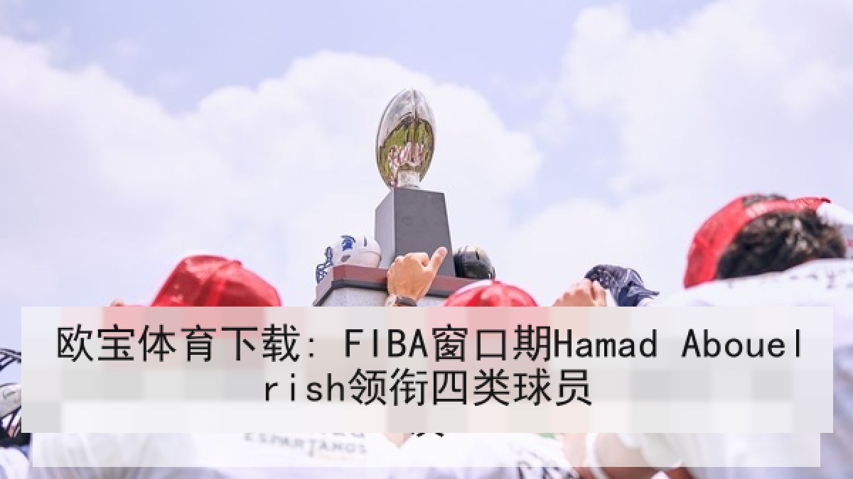 欧宝体育下载: FIBA窗口期Hamad Abouelrish领衔四类球员
