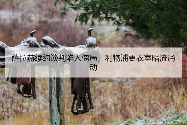 萨拉赫续约谈判陷入僵局，利物浦更衣室暗流涌动